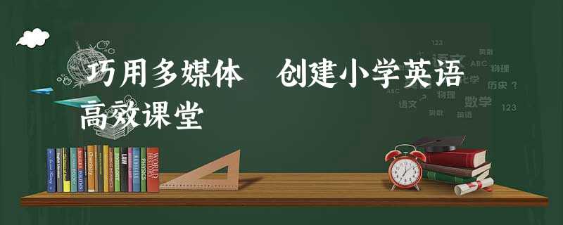 巧用多媒体 创建小学英语高效课堂 巧用多媒体 创建小学英语高效课堂
