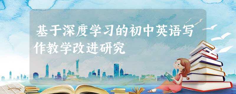 基于深度学习的初中英语写作教学改进研究 基于深度学习的初中英语写作教学改进研究