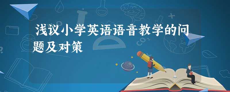 浅议小学英语语音教学的问题及对策 浅议小学英语语音教学的问题及对策