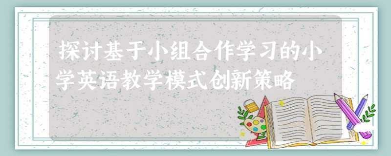 探讨基于小组合作学习的小学英语教学模式创新策略 探讨基于小组合作学习的小学英语教学模式创新策略
