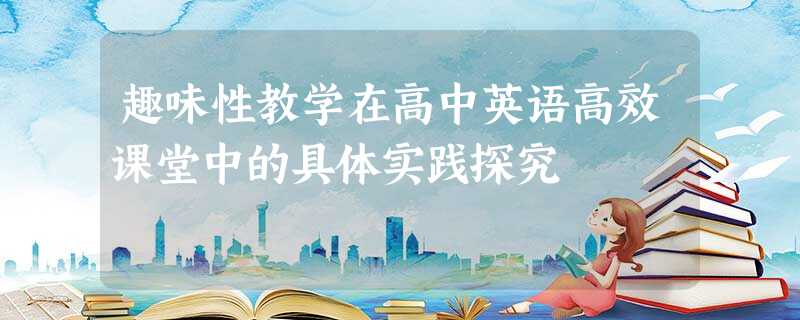 趣味性教学在高中英语高效课堂中的具体实践探究 趣味性教学在高中英语高效课堂中的具体实践探究