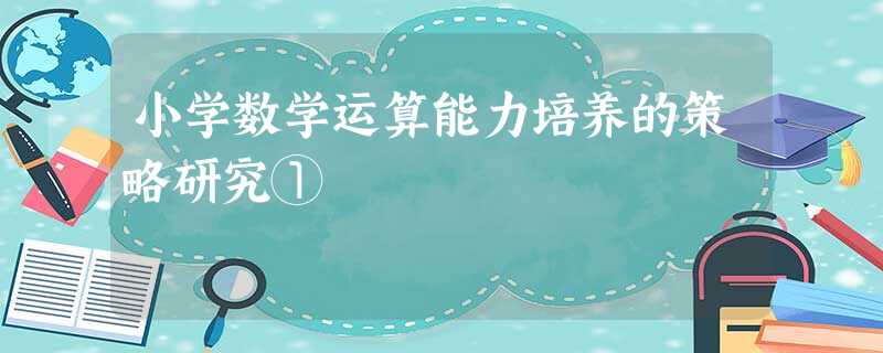 小学数学运算能力培养的策略研究① 小学数学运算能力培养的策略研究①
