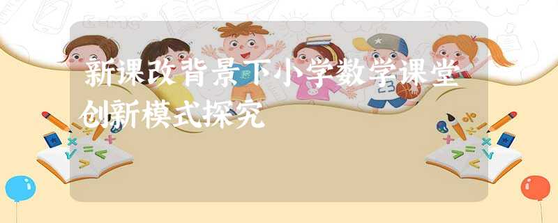新课改背景下小学数学课堂创新模式探究 新课改背景下小学数学课堂创新模式探究