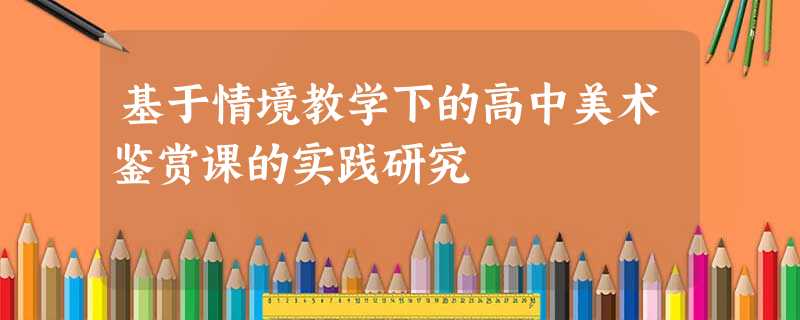 基于情境教学下的高中美术鉴赏课的实践研究 基于情境教学下的高中美术鉴赏课的实践研究