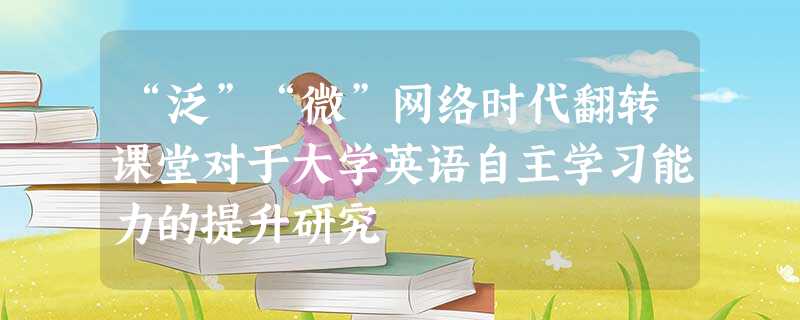 “泛”“微”网络时代翻转课堂对于大学英语自主学习能力的提升研究 “泛”“微”网络时代翻转课堂对于大学英语自主学习能力的提升研究