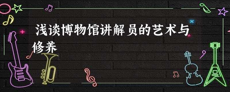 浅谈博物馆讲解员的艺术与修养 浅谈博物馆讲解员的艺术与修养
