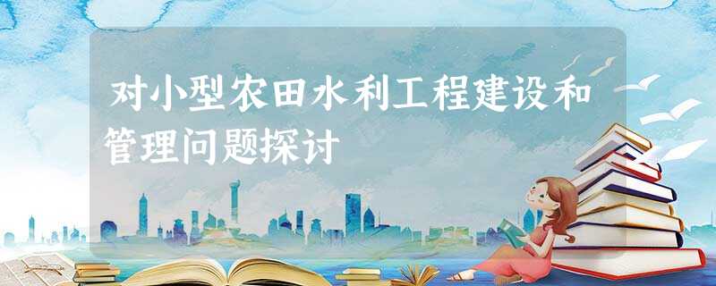 对小型农田水利工程建设和管理问题探讨 对小型农田水利工程建设和管理问题探讨