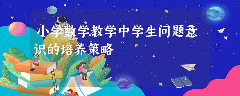 小学数学教学中学生问题意识的培养策略 小学数学教学中学生问题意识的培养策略
