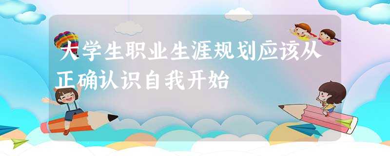 大学生职业生涯规划应该从正确认识自我开始 大学生职业生涯规划应该从正确认识自我开始