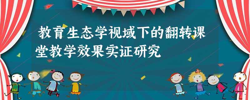 教育生态学视域下的翻转课堂教学效果实证研究 教育生态学视域下的翻转课堂教学效果实证研究