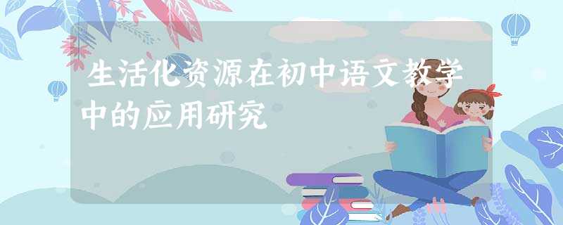 生活化资源在初中语文教学中的应用研究 生活化资源在初中语文教学中的应用研究