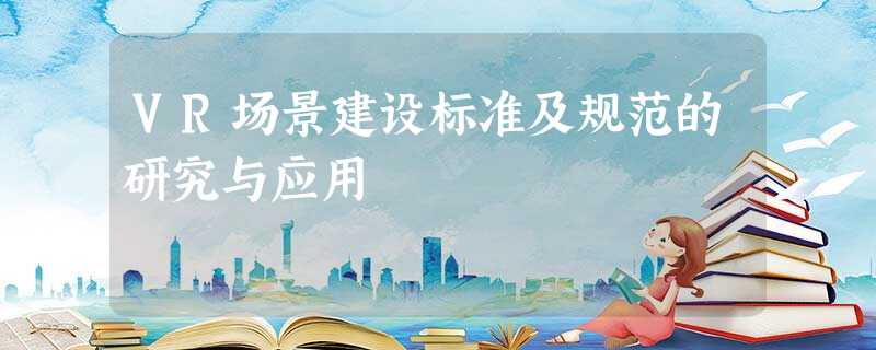 VR场景建设标准及规范的研究与应用 VR场景建设标准及规范的研究与应用
