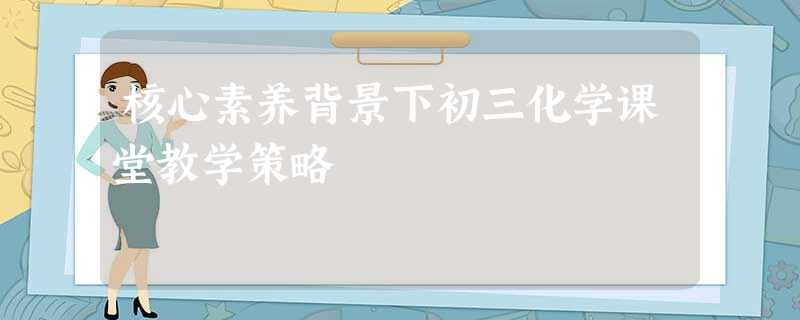 核心素养背景下初三化学课堂教学策略 核心素养背景下初三化学课堂教学策略