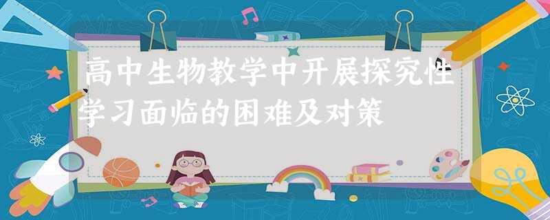 高中生物教学中开展探究性学习面临的困难及对策 高中生物教学中开展探究性学习面临的困难及对策
