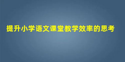 提升小学语文课堂教学效率的思考 提升小学语文课堂教学效率的思考