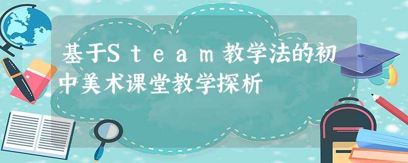 基于Steam教学法的初中美术课堂教学探析 基于Steam教学法的初中美术课堂教学探析