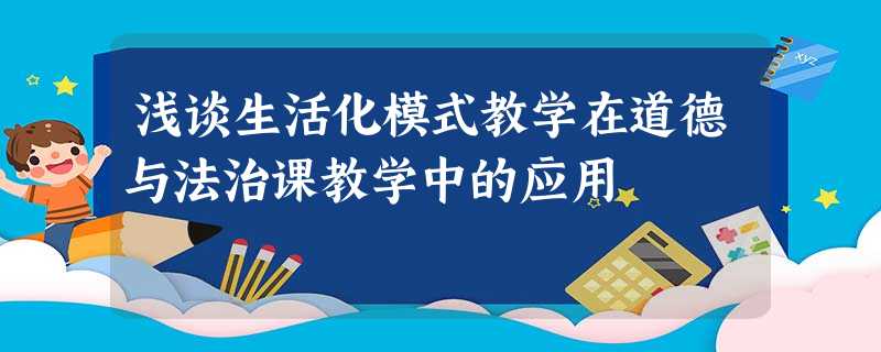 浅谈生活化模式教学在道德与法治课教学中的应用 浅谈生活化模式教学在道德与法治课教学中的应用