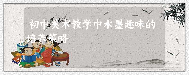 初中美术教学中水墨趣味的培养策略 初中美术教学中水墨趣味的培养策略