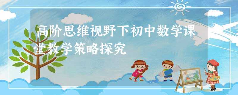 高阶思维视野下初中数学课堂教学策略探究 高阶思维视野下初中数学课堂教学策略探究