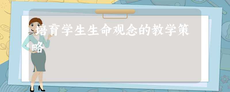 培育学生生命观念的教学策略 培育学生生命观念的教学策略