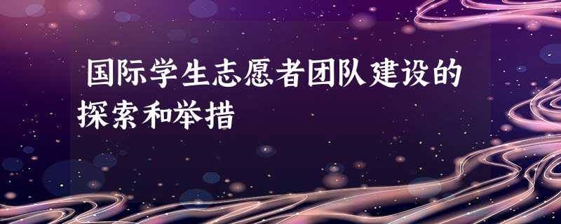 国际学生志愿者团队建设的探索和举措 国际学生志愿者团队建设的探索和举措