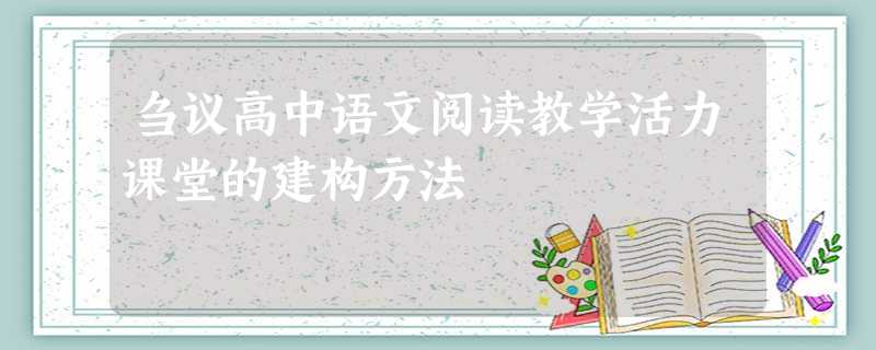 刍议高中语文阅读教学活力课堂的建构方法 刍议高中语文阅读教学活力课堂的建构方法