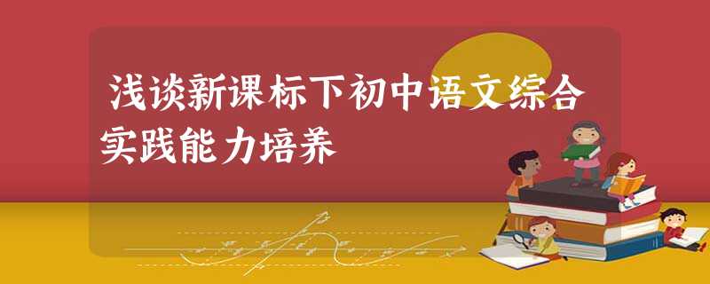 浅谈新课标下初中语文综合实践能力培养 浅谈新课标下初中语文综合实践能力培养
