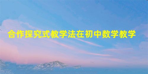 合作探究式教学法在初中数学教学中的应用策略 合作探究式教学法在初中数学教学中的应用策略