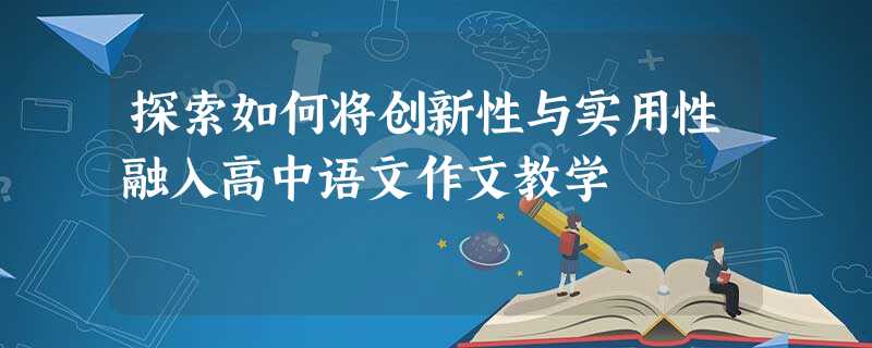探索如何将创新性与实用性融入高中语文作文教学 探索如何将创新性与实用性融入高中语文作文教学