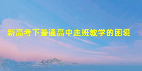 新高考下普通高中走班教学的困境和突破 新高考下普通高中走班教学的困境和突破