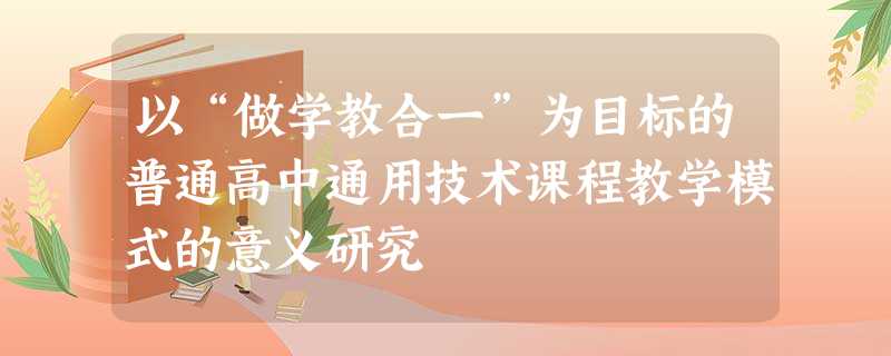 以“做学教合一”为目标的普通高中通用技术课程教学模式的意义研究 以“做学教合一”为目标的普通高中通用技术课程教学模式的意义研究