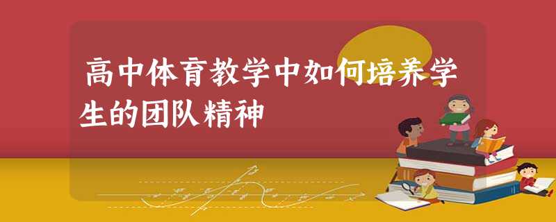 高中体育教学中如何培养学生的团队精神 高中体育教学中如何培养学生的团队精神