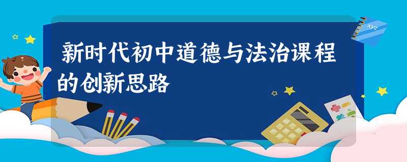 新时代初中道德与法治课程的创新思路 新时代初中道德与法治课程的创新思路