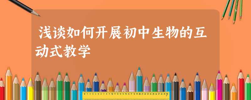 浅谈如何开展初中生物的互动式教学 浅谈如何开展初中生物的互动式教学