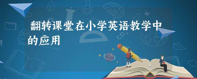 翻转课堂在小学英语教学中的应用 翻转课堂在小学英语教学中的应用