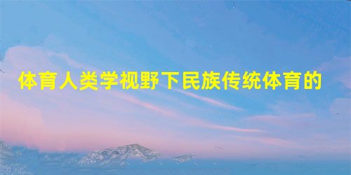体育人类学视野下民族传统体育的研究范式 体育人类学视野下民族传统体育的研究范式