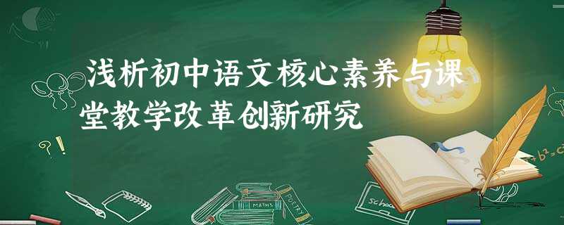 浅析初中语文核心素养与课堂教学改革创新研究 浅析初中语文核心素养与课堂教学改革创新研究