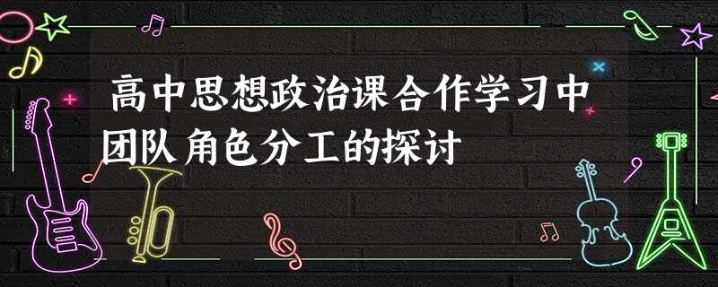 高中思想政治课合作学习中团队角色分工的探讨 高中思想政治课合作学习中团队角色分工的探讨