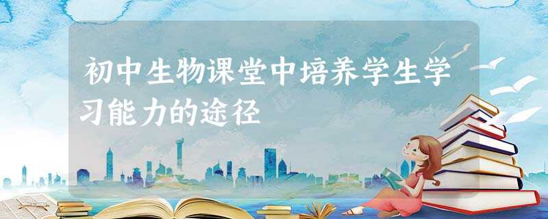 初中生物课堂中培养学生学习能力的途径 初中生物课堂中培养学生学习能力的途径