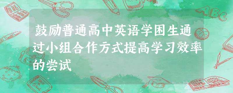 鼓励普通高中英语学困生通过小组合作方式提高学习效率的尝试 鼓励普通高中英语学困生通过小组合作方式提高学习效率的尝试