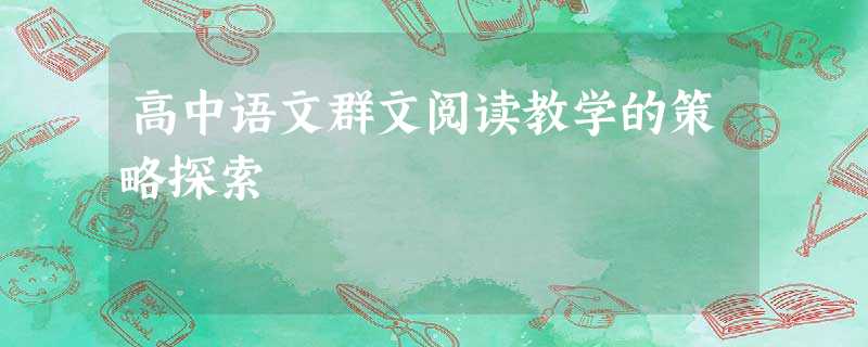 高中语文群文阅读教学的策略探索 高中语文群文阅读教学的策略探索