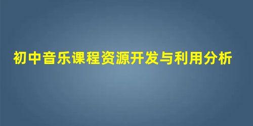 初中音乐课程资源开发与利用分析 初中音乐课程资源开发与利用分析