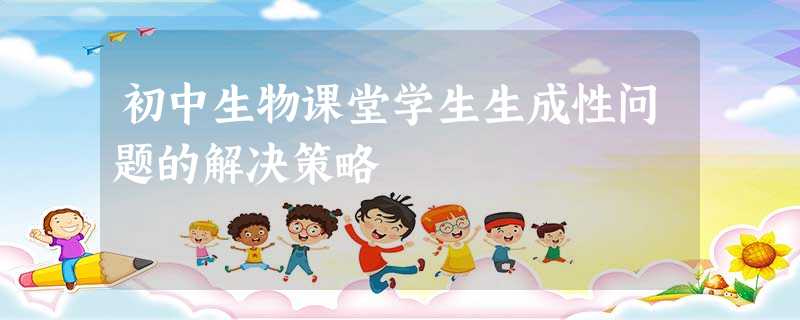 初中生物课堂学生生成性问题的解决策略 初中生物课堂学生生成性问题的解决策略