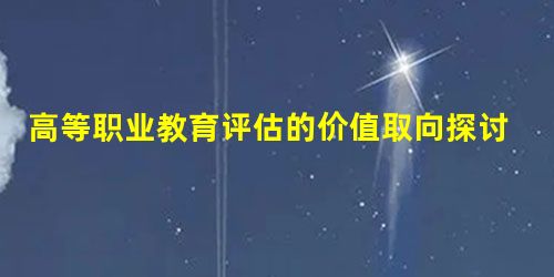 高等职业教育评估的价值取向探讨 高等职业教育评估的价值取向探讨
