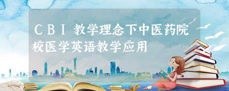 CBI教学理念下中医药院校医学英语教学应用 CBI教学理念下中医药院校医学英语教学应用