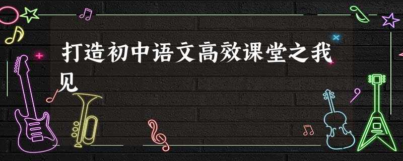 打造初中语文高效课堂之我见 打造初中语文高效课堂之我见