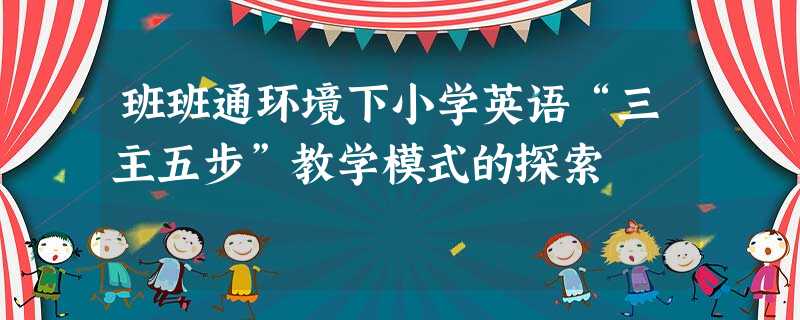 班班通环境下小学英语“三主五步”教学模式的探索 班班通环境下小学英语“三主五步”教学模式的探索