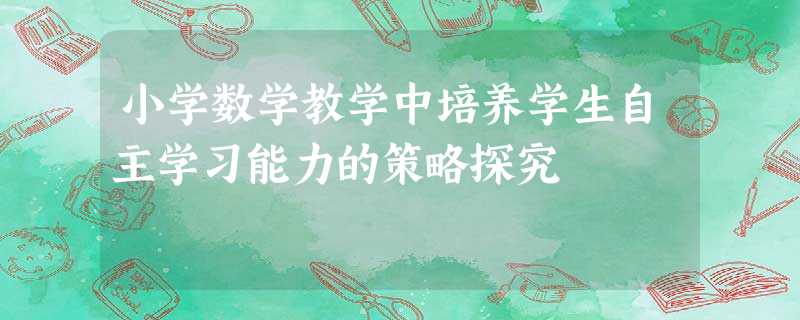 小学数学教学中培养学生自主学习能力的策略探究 小学数学教学中培养学生自主学习能力的策略探究