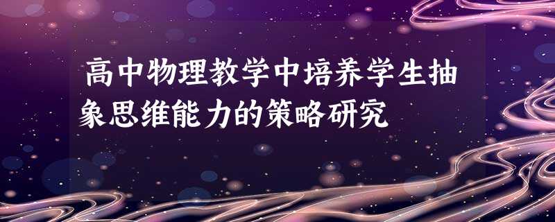 高中物理教学中培养学生抽象思维能力的策略研究 高中物理教学中培养学生抽象思维能力的策略研究