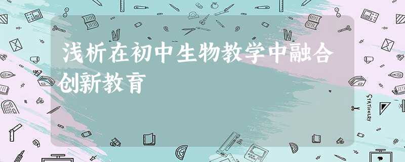 浅析在初中生物教学中融合创新教育 浅析在初中生物教学中融合创新教育